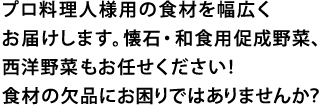 プロ料理人様用の食材を幅広くお届けします。懐石・和食用促成野菜、西洋野菜もお任せください！食材の欠品にお困りではありませんか？